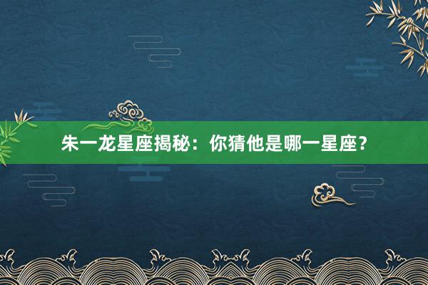 朱一龙星座揭秘：你猜他是哪一星座？